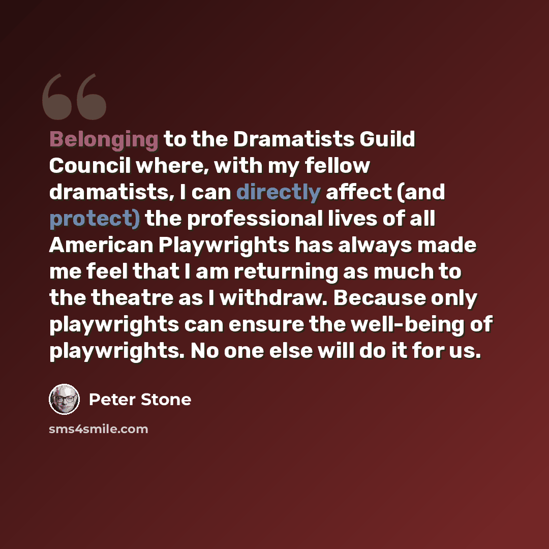 “Belonging to the Dramatists Guild Council where, with my fellow dramatists, I can directly affect (and protect) the professional lives of all American Playwrights has always made me feel that I am returning as much to the theatre as I withdraw. Because only playwrights can ensure the well-being of…” quote by Peter Stone