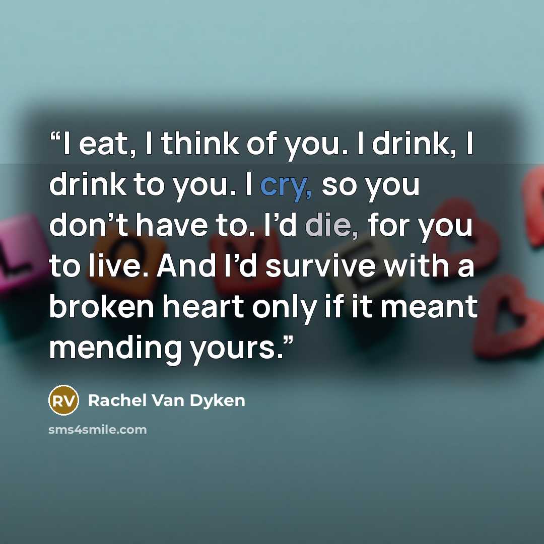 “I eat, I think of you. I drink, I drink to you. I cry, so you don’t have to. I’d die, for you to live. And I’d survive with a broken heart only if it meant mending yours.” quote by Rachel Van Dyken