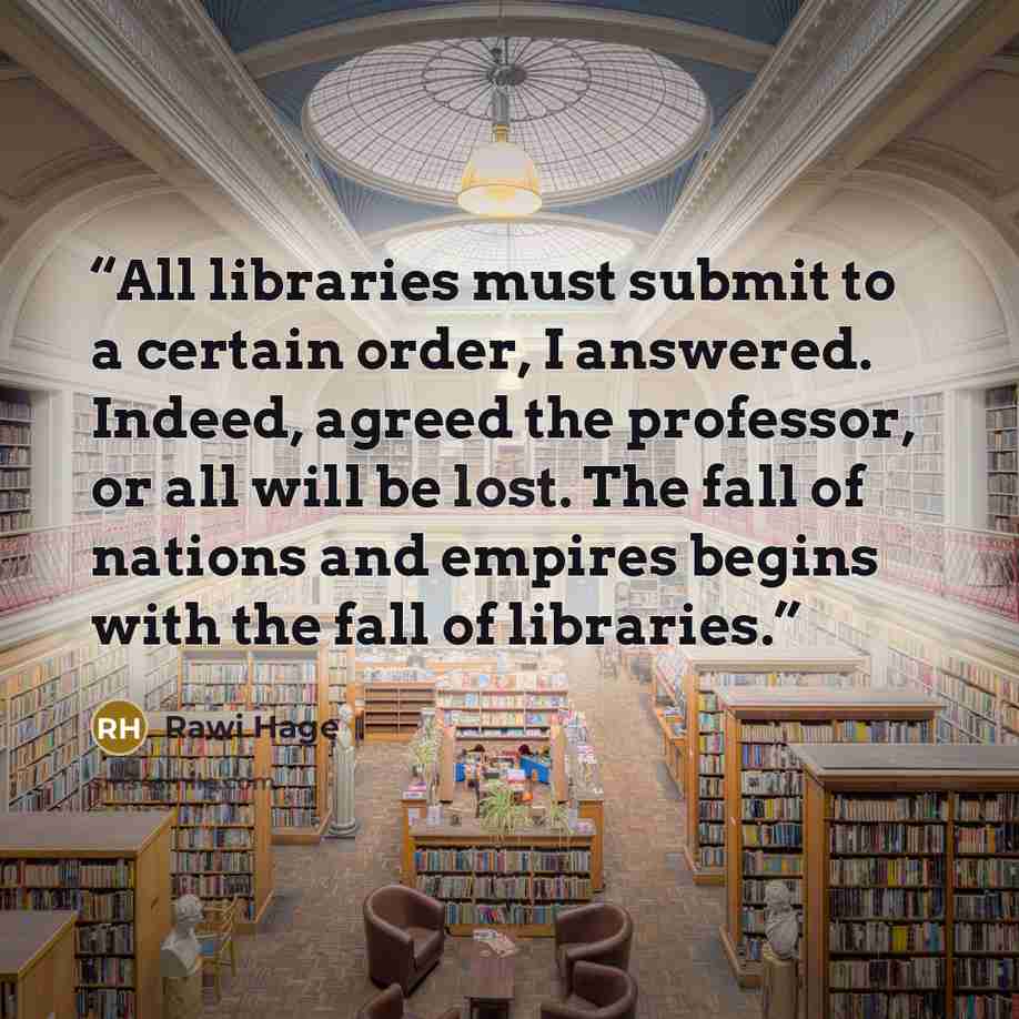 “All libraries must submit to a certain order, I answered. Indeed, agreed the professor, or all will be lost. The fall of nations and empires begins with the fall of libraries.” quote by Rawi Hage