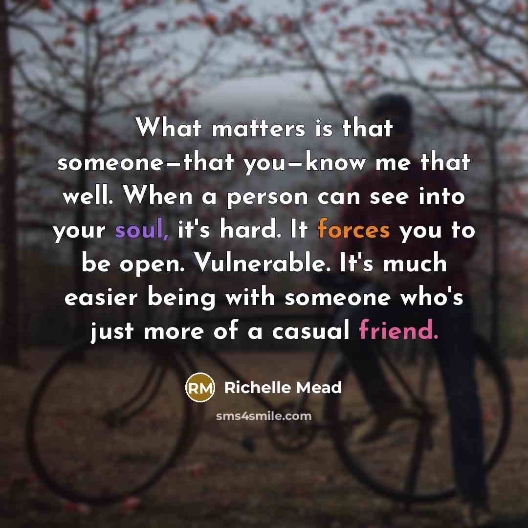 “What matters is that someone—that you—know me that well. When a person can see into your soul, it's hard. It forces you to be open. Vulnerable. It's much easier being with someone who's just more of a casual friend.” quote by Richelle Mead
