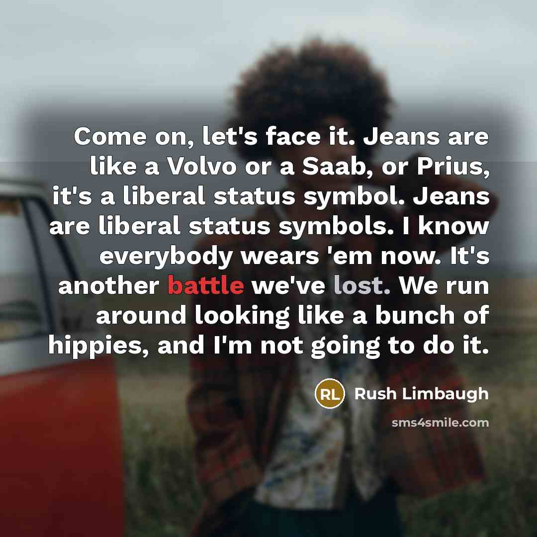 “Come on, let's face it. Jeans are like a Volvo or a Saab, or Prius, it's a liberal status symbol. Jeans are liberal status symbols. I know everybody wears 'em now. It's another battle we've lost. We run around looking like a bunch of hippies, and I'm not going to do it.” quote by Rush Limbaugh