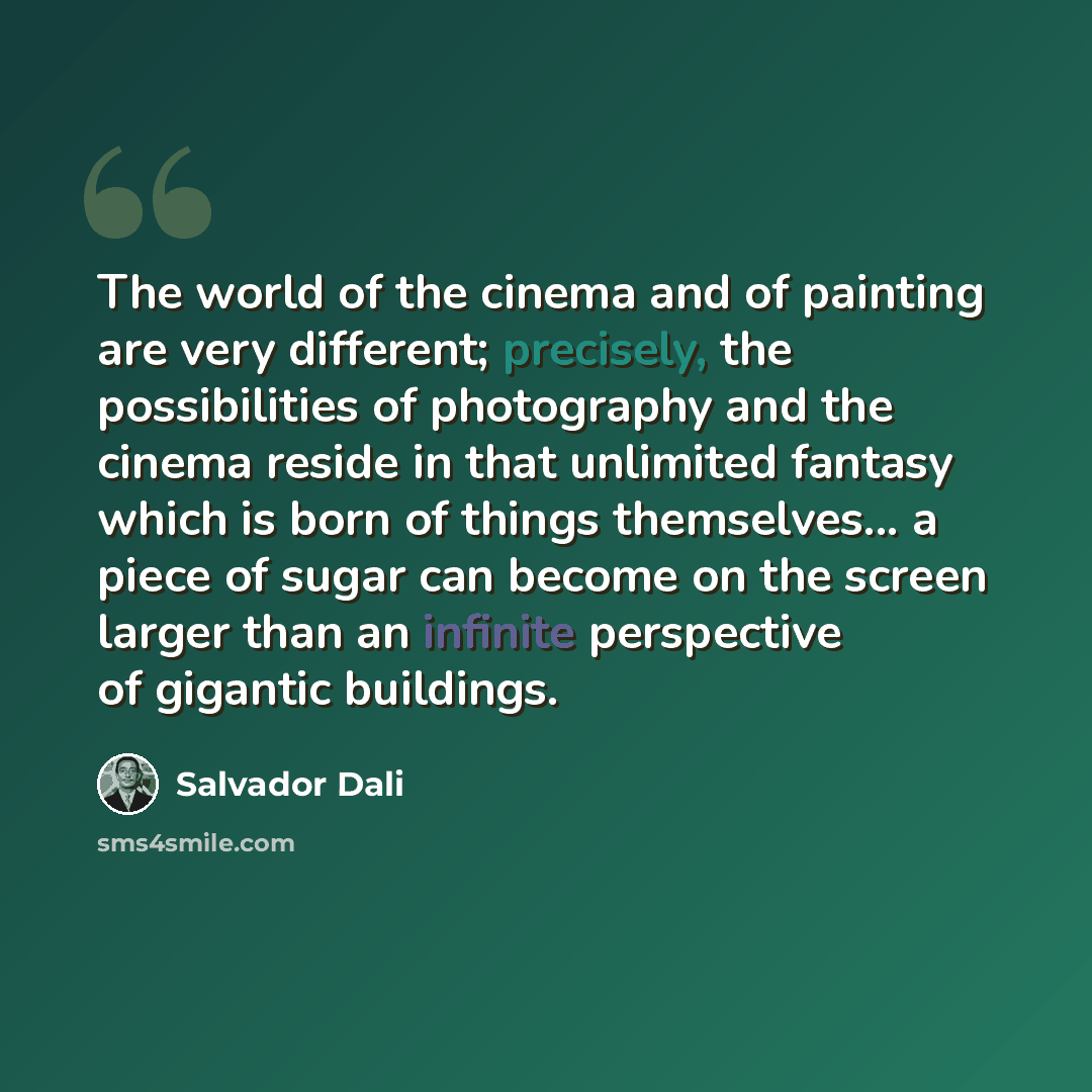 “The world of the cinema and of painting are very different; precisely, the possibilities of photography and the cinema reside in that unlimited fantasy which is born of things themselves... a piece of sugar can become on the screen larger than an infinite perspective of gigantic buildings.” quote by Salvador Dali