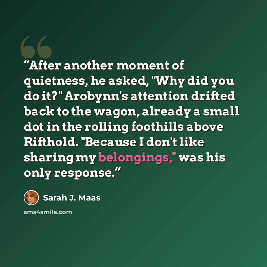 “After another moment of quietness, he asked, "Why did you do it?" Arobynn's attention drifted back to the wagon, already a small dot in the rolling foothills above Rifthold. "Because I don't like sharing my belongings," was his only response.” quote by Sarah J. Maas