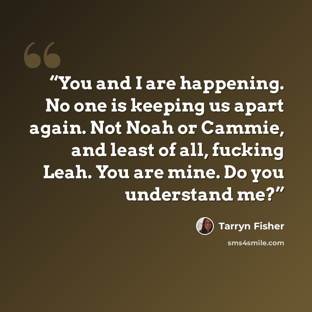 “You and I are happening. No one is keeping us apart again. Not Noah or Cammie, and least of all, fucking Leah. You are mine. Do you understand me?” quote by Tarryn Fisher