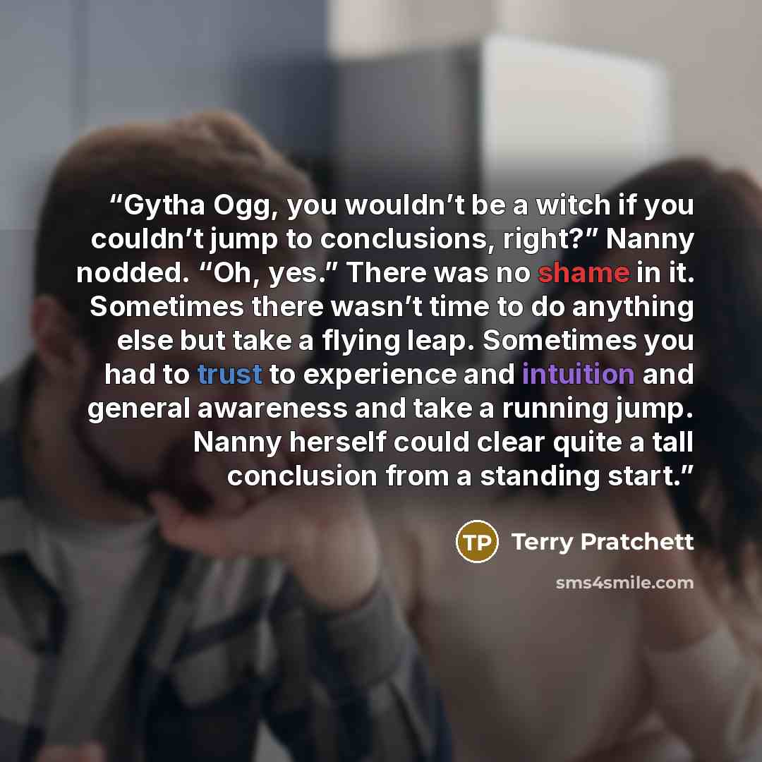 “Gytha Ogg, you wouldn’t be a witch if you couldn’t jump to conclusions, right?” Nanny nodded. “Oh, yes.” There was no shame in it. Sometimes there wasn’t time to do anything else but take a flying leap. Sometimes you had to trust to experience and intuition and general awareness and take a running…” quote by Terry Pratchett