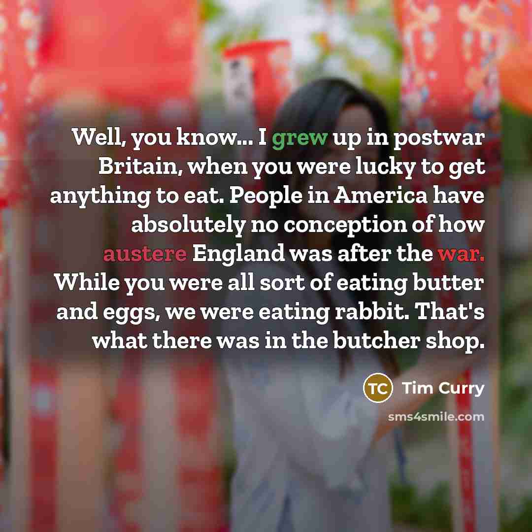 “Well, you know... I grew up in postwar Britain, when you were lucky to get anything to eat. People in America have absolutely no conception of how austere England was after the war. While you were all sort of eating butter and eggs, we were eating rabbit. That's what there was in the butcher shop.” quote by Tim Curry