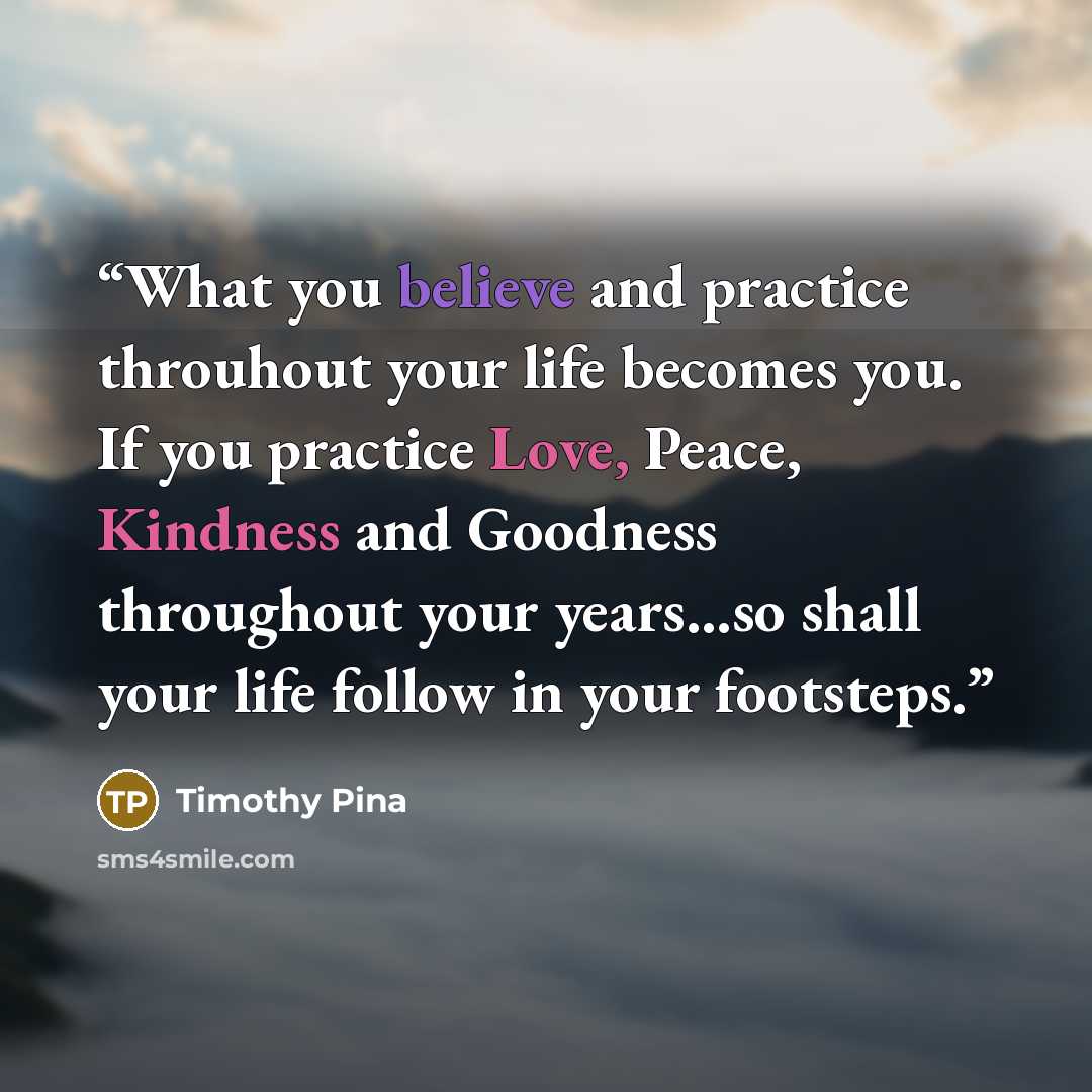 “What you believe and practice throuhout your life becomes you. If you practice Love, Peace, Kindness and Goodness throughout your years...so shall your life follow in your footsteps.” quote by Timothy Pina