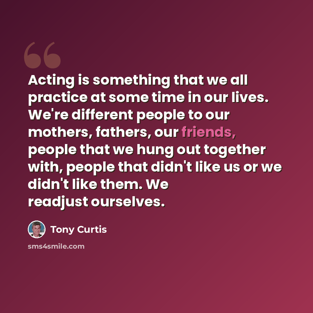 “Acting is something that we all practice at some time in our lives. We're different people to our mothers, fathers, our friends, people that we hung out together with, people that didn't like us or we didn't like them. We readjust ourselves.” quote by Tony Curtis