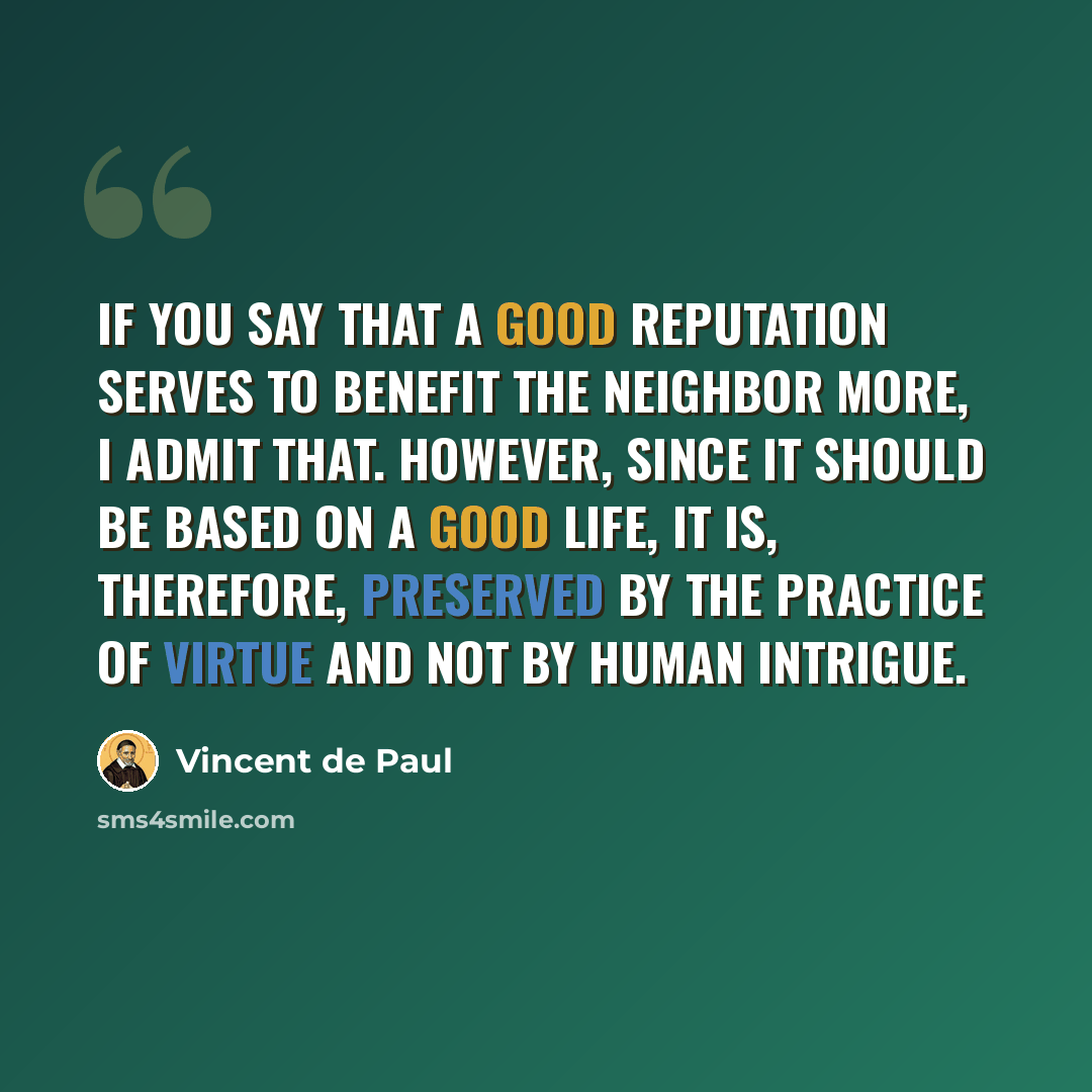 “If you say that a good reputation serves to benefit the neighbor more, I admit that. However, since it should be based on a good life, it is, therefore, preserved by the practice of virtue and not by human intrigue.” quote by Vincent de Paul
