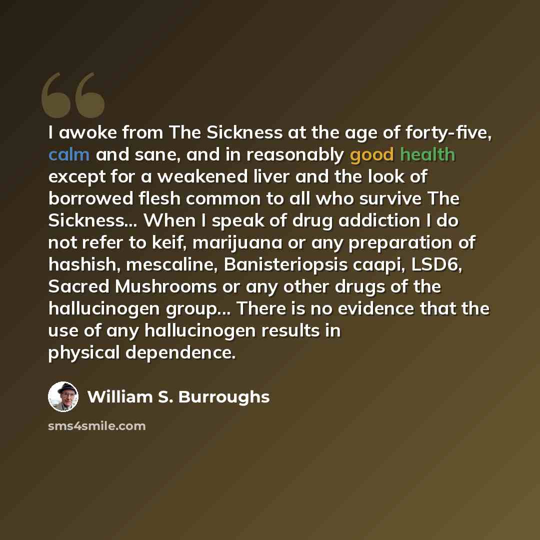 “I awoke from The Sickness at the age of forty-five, calm and sane, and in reasonably good health except for a weakened liver and the look of borrowed flesh common to all who survive The Sickness... When I speak of drug addiction I do not refer to keif, marijuana or any preparation of hashish…” quote by William S. Burroughs