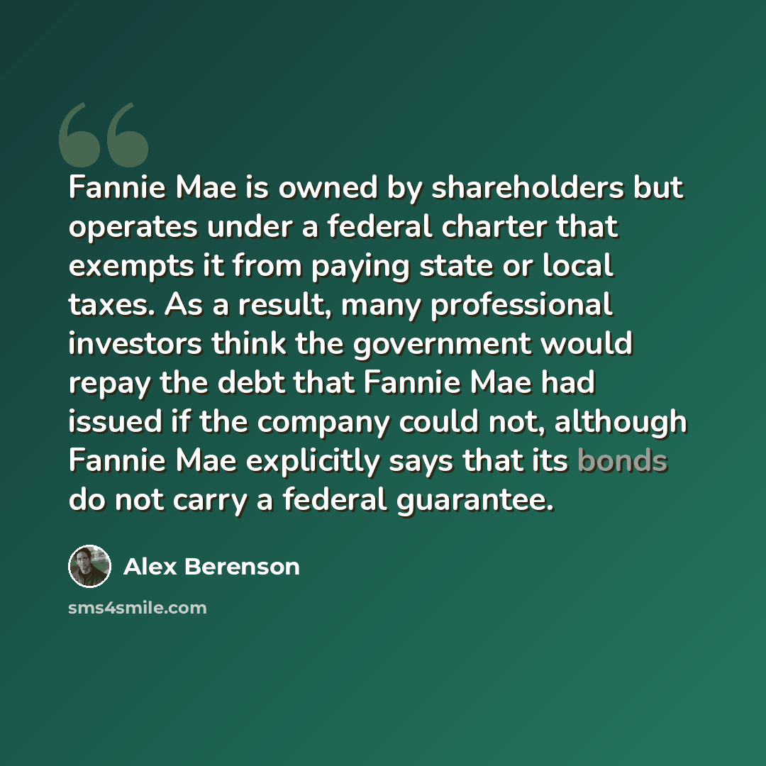 “Fannie Mae is owned by shareholders but operates under a federal charter that exempts it from paying state or local taxes. As a result, many professional investors think the government would repay the debt that Fannie Mae had issued if the company could not, although Fannie Mae explicitly says…” quote by Alex Berenson