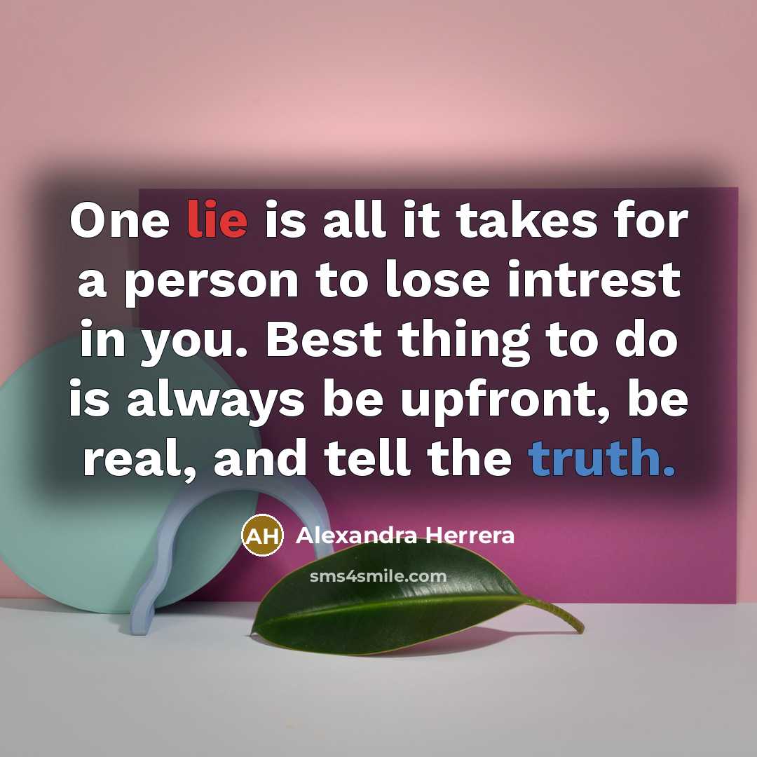 “One lie is all it takes for a person to lose intrest in you. Best thing to do is always be upfront, be real, and tell the truth.” quote by Alexandra Herrera