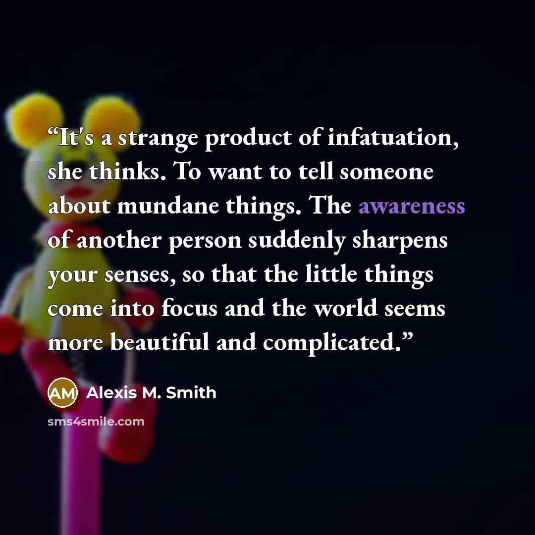 “It's a strange product of infatuation, she thinks. To want to tell someone about mundane things. The awareness of another person suddenly sharpens your senses, so that the little things come into focus and the world seems more beautiful and complicated.” quote by Alexis M. Smith