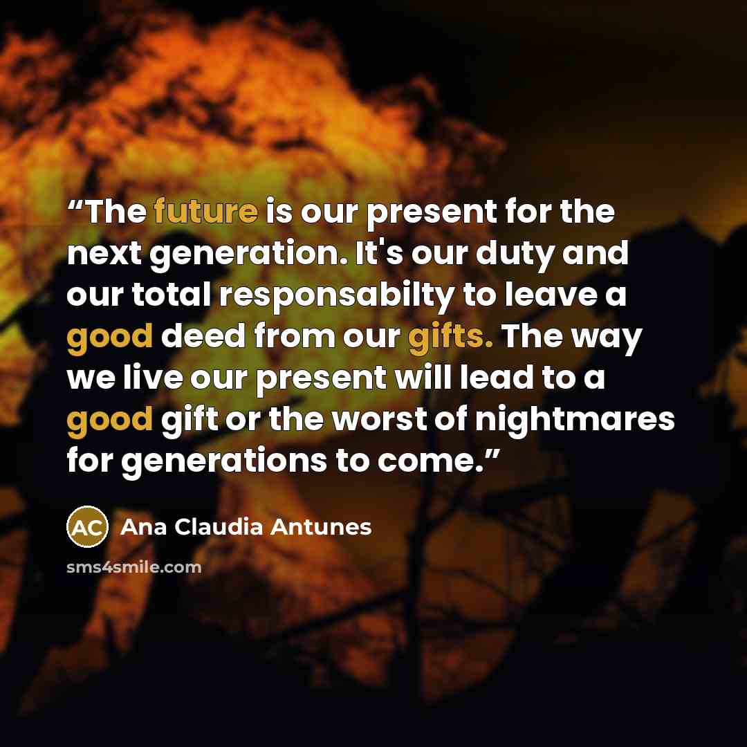“The future is our present for the next generation. It's our duty and our total responsabilty to leave a good deed from our gifts. The way we live our present will lead to a good gift or the worst of nightmares for generations to come.” quote by Ana Claudia Antunes