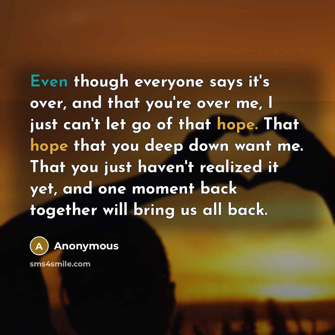 “Even though everyone says it's over, and that you're over me, I just can't let go of that hope. That hope that you deep down want me. That you just haven't realized it yet, and one moment back together will bring us all back.” quote by Anonymous
