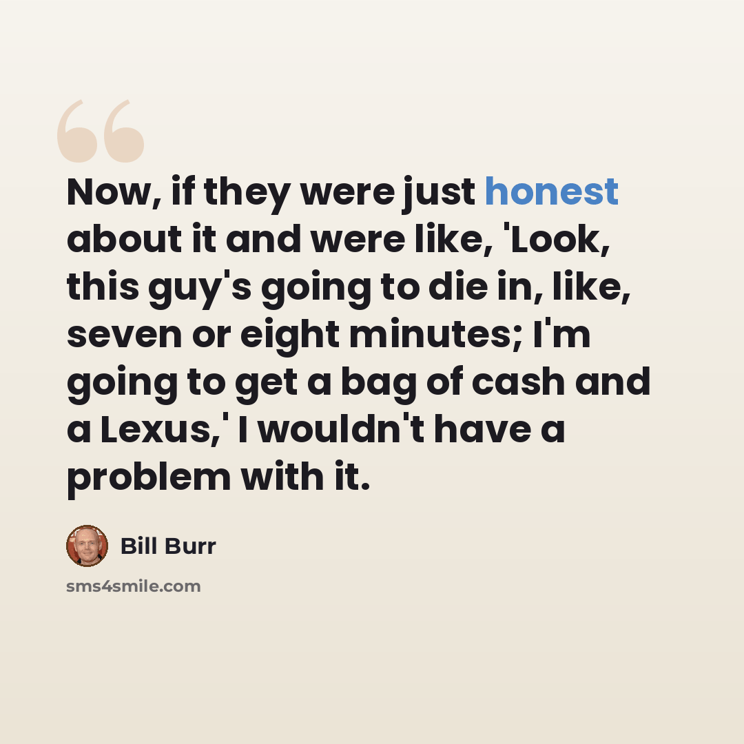 “Now, if they were just honest about it and were like, 'Look, this guy's going to die in, like, seven or eight minutes; I'm going to get a bag of cash and a Lexus,' I wouldn't have a problem with it.” quote by Bill Burr