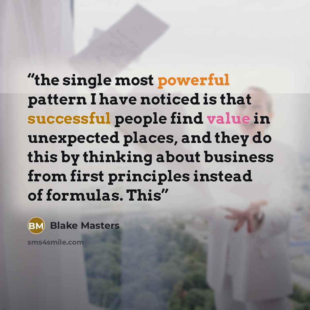 “the single most powerful pattern I have noticed is that successful people find value in unexpected places, and they do this by thinking about business from first principles instead of formulas. This” quote by Blake Masters