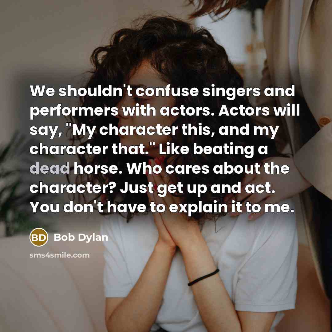 “We shouldn't confuse singers and performers with actors. Actors will say, "My character this, and my character that." Like beating a dead horse. Who cares about the character? Just get up and act. You don't have to explain it to me.” quote by Bob Dylan