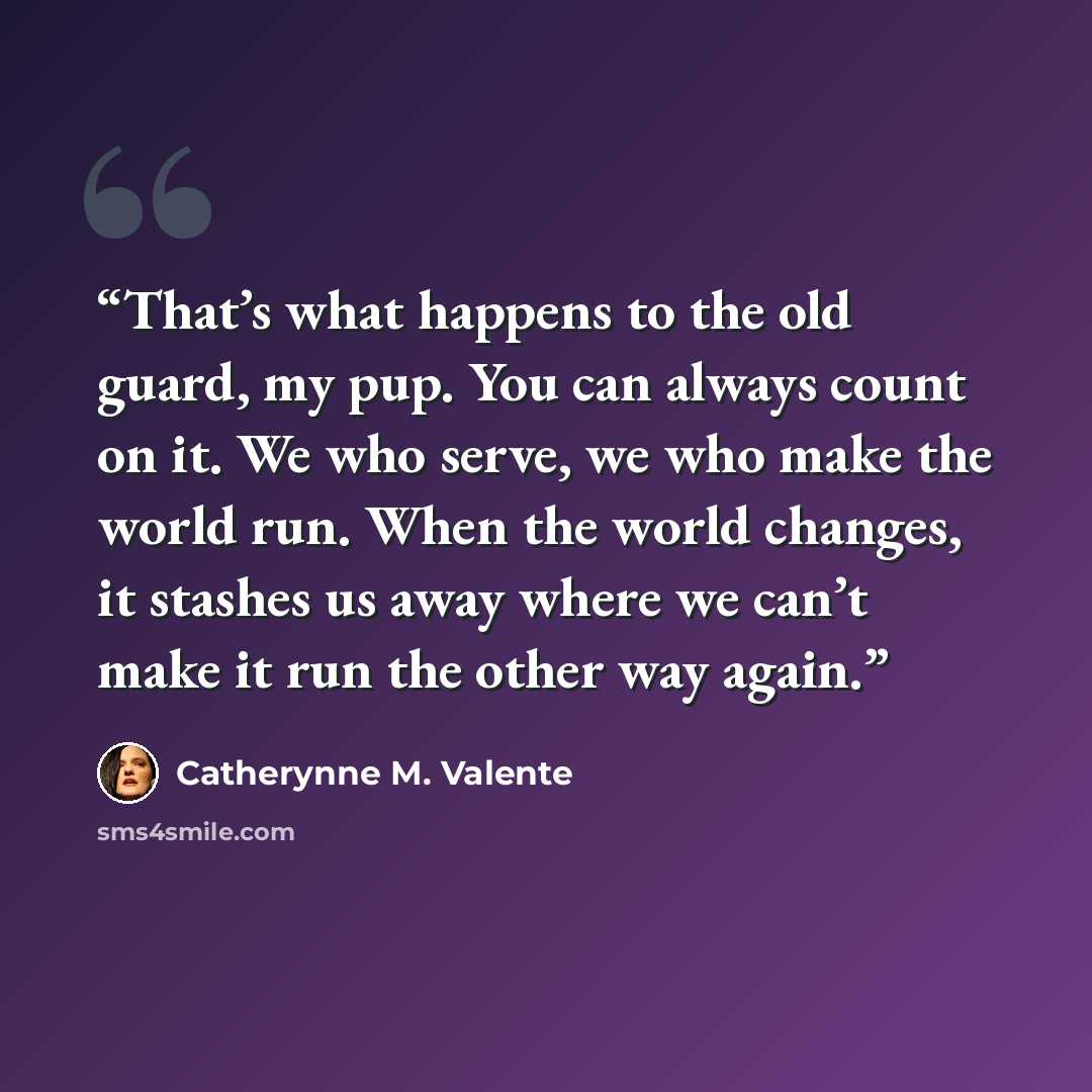 “That’s what happens to the old guard, my pup. You can always count on it. We who serve, we who make the world run. When the world changes, it stashes us away where we can’t make it run the other way again.” quote by Catherynne M. Valente