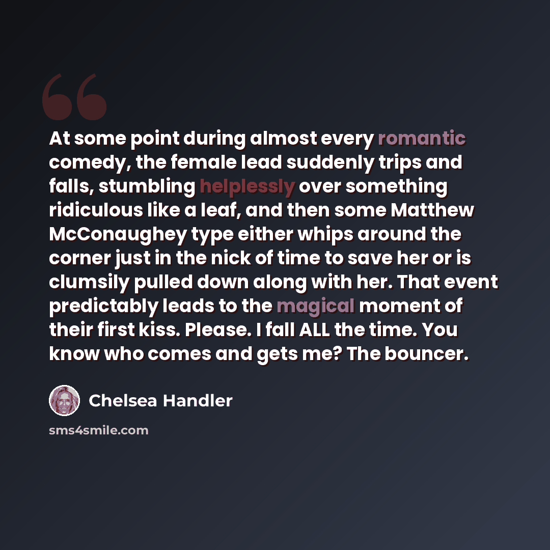 “At some point during almost every romantic comedy, the female lead suddenly trips and falls, stumbling helplessly over something ridiculous like a leaf, and then some Matthew McConaughey type either whips around the corner just in the nick of time to save her or is clumsily pulled down along with…” quote by Chelsea Handler