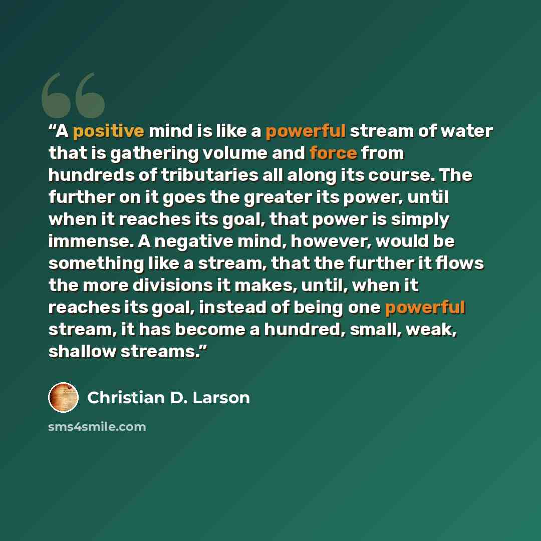 “A positive mind is like a powerful stream of water that is gathering volume and force from hundreds of tributaries all along its course. The further on it goes the greater its power, until when it reaches its goal, that power is simply immense. A negative mind, however, would be something like a…” quote by Christian D. Larson