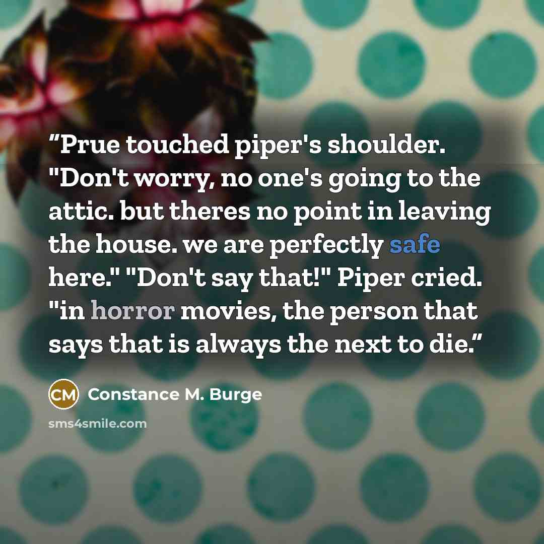 “Prue touched piper's shoulder. "Don't worry, no one's going to the attic. but theres no point in leaving the house. we are perfectly safe here." "Don't say that!" Piper cried. "in horror movies, the person that says that is always the next to die.” quote by Constance M. Burge