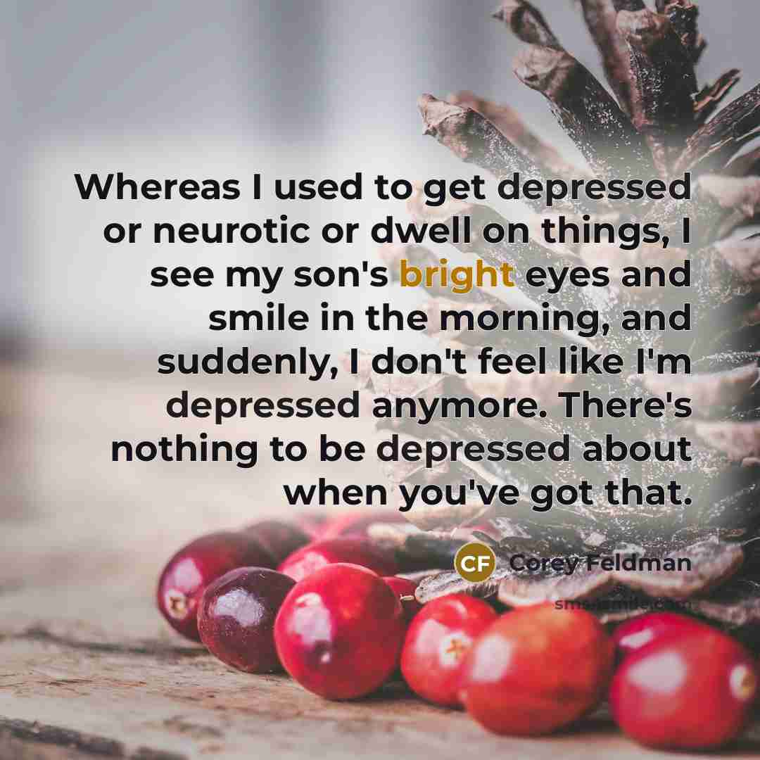 “Whereas I used to get depressed or neurotic or dwell on things, I see my son's bright eyes and smile in the morning, and suddenly, I don't feel like I'm depressed anymore. There's nothing to be depressed about when you've got that.” quote by Corey Feldman