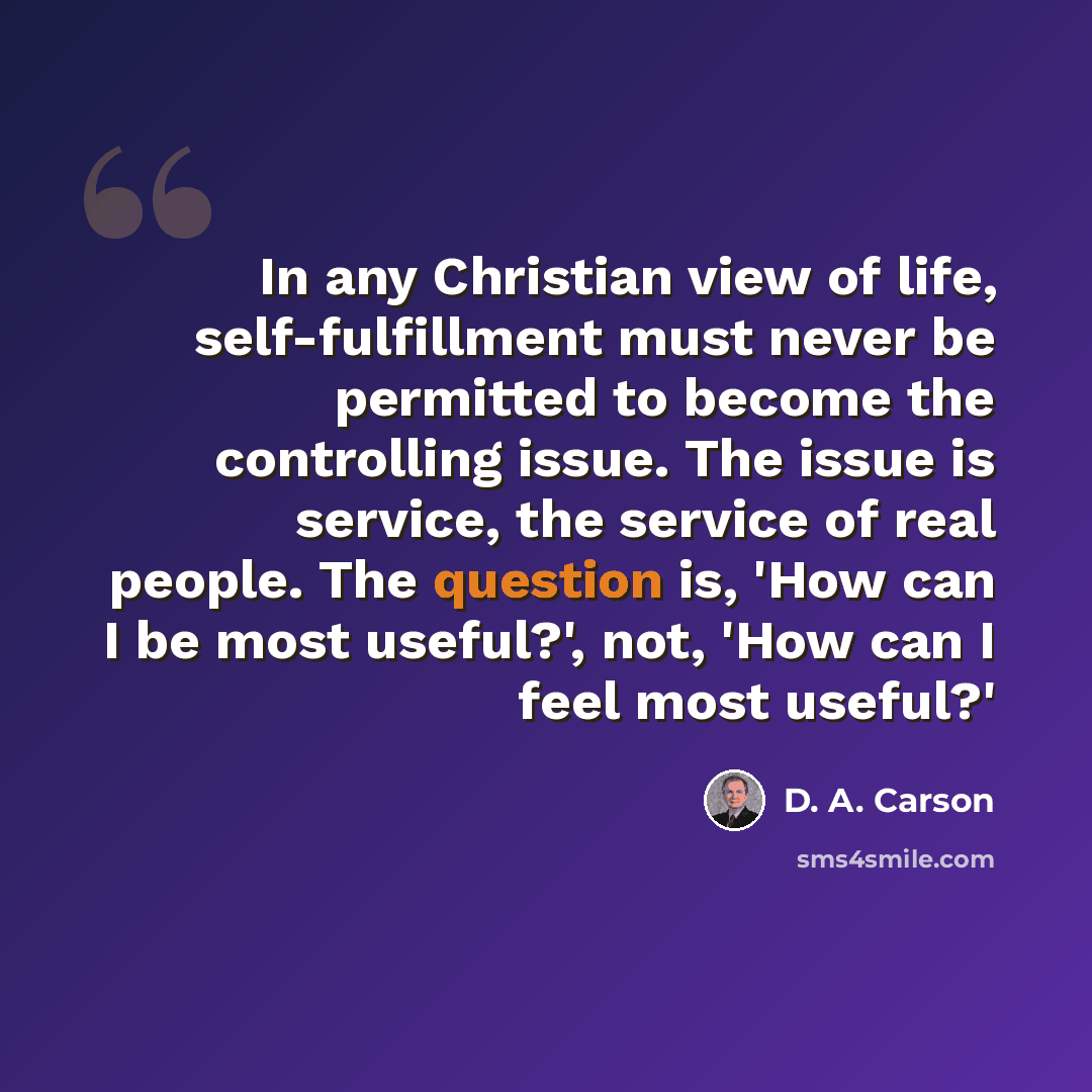 “In any Christian view of life, self-fulfillment must never be permitted to become the controlling issue. The issue is service, the service of real people. The question is, 'How can I be most useful?', not, 'How can I feel most useful?'” quote by D. A. Carson
