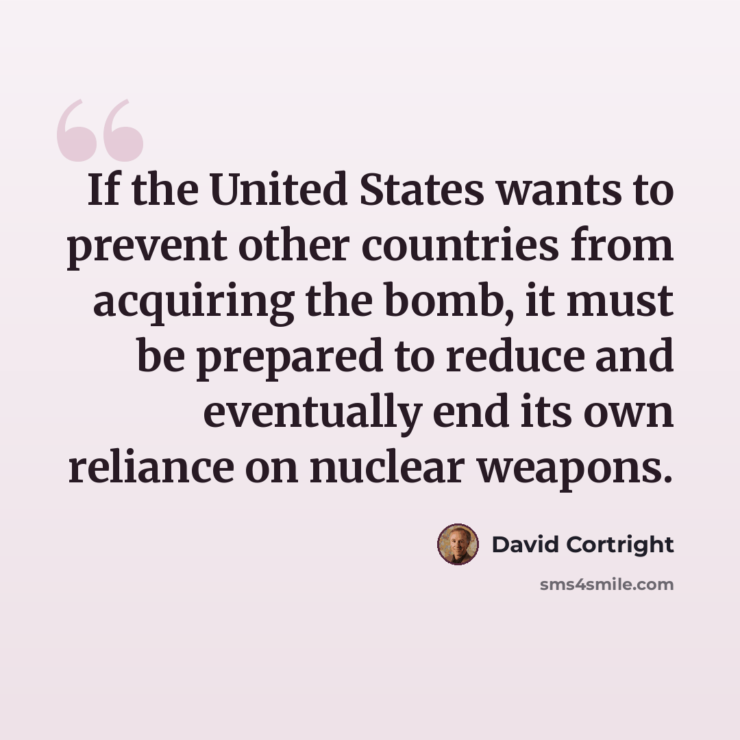 “If the United States wants to prevent other countries from acquiring the bomb, it must be prepared to reduce and eventually end its own reliance on nuclear weapons.” quote by David Cortright