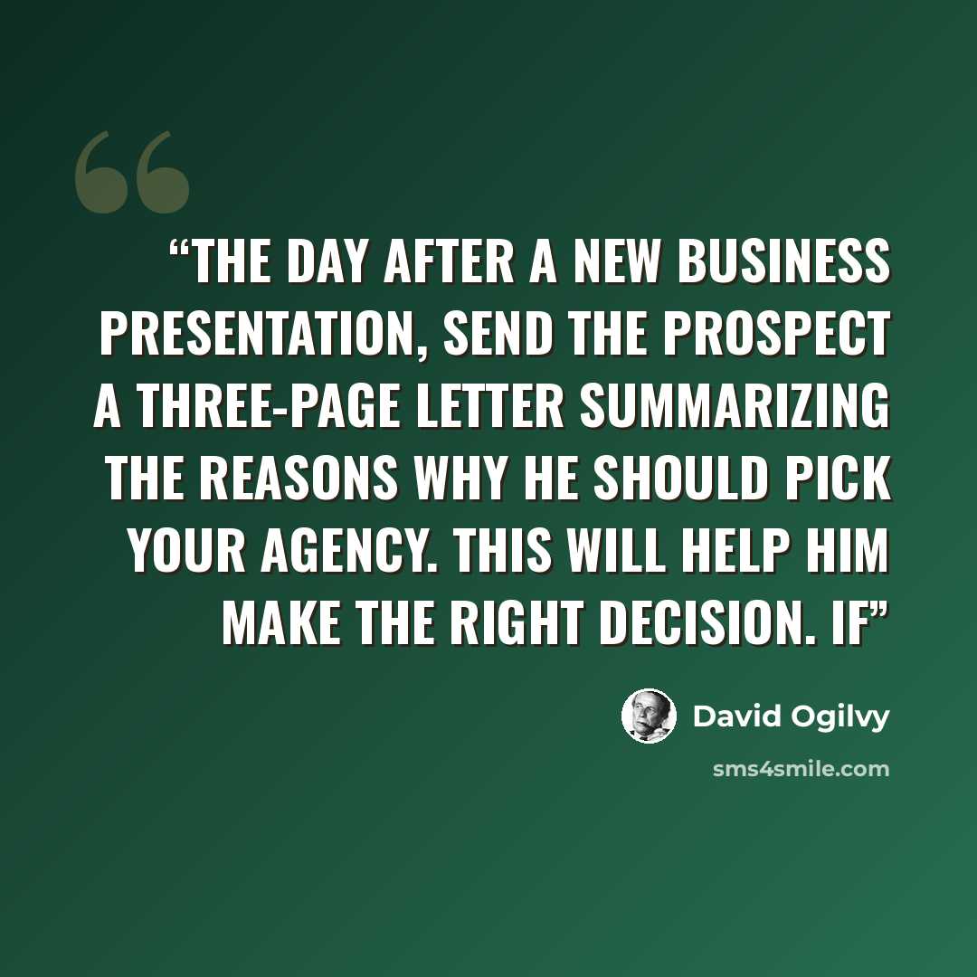 “The day after a new business presentation, send the prospect a three-page letter summarizing the reasons why he should pick your agency. This will help him make the right decision. If” quote by David Ogilvy