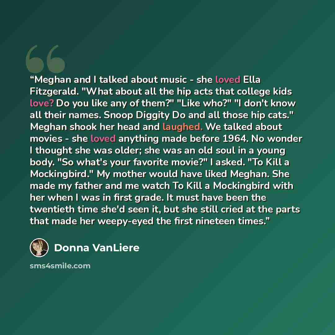 “Meghan and I talked about music - she loved Ella Fitzgerald. "What about all the hip acts that college kids love? Do you like any of them?" "Like who?" "I don't know all their names. Snoop Diggity Do and all those hip cats." Meghan shook her head and laughed. We talked about movies - she loved…” quote by Donna VanLiere
