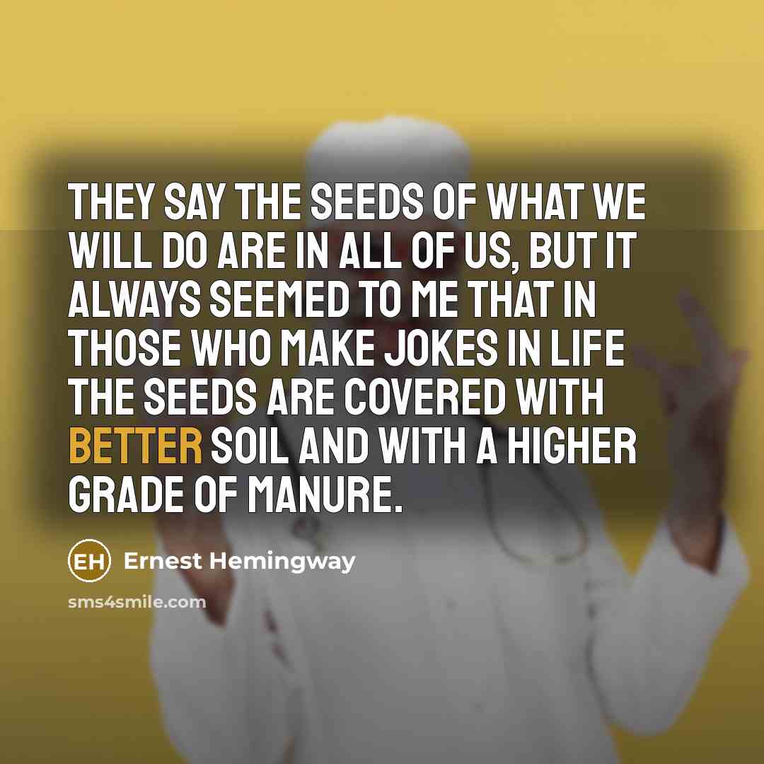 “They say the seeds of what we will do are in all of us, but it always seemed to me that in those who make jokes in life the seeds are covered with better soil and with a higher grade of manure.” quote by Ernest Hemingway