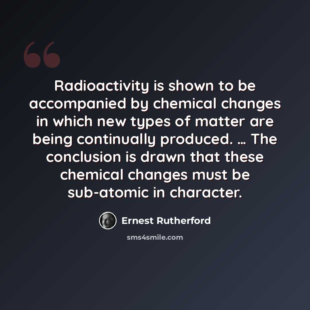 “Radioactivity is shown to be accompanied by chemical changes in which new types of matter are being continually produced. … The conclusion is drawn that these chemical changes must be sub-atomic in character.” quote by Ernest Rutherford