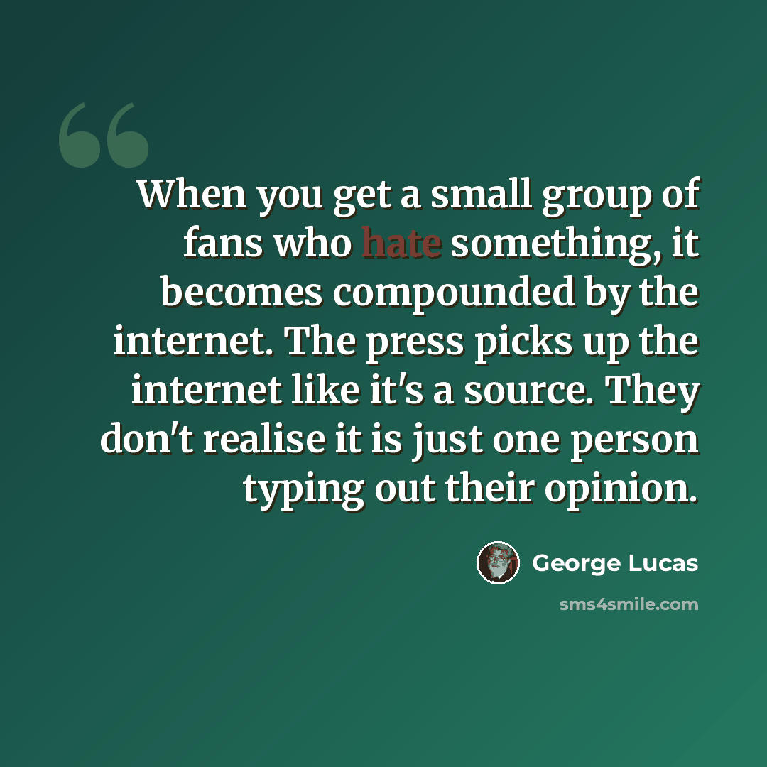 “When you get a small group of fans who hate something, it becomes compounded by the internet. The press picks up the internet like it's a source. They don't realise it is just one person typing out their opinion.” quote by George Lucas