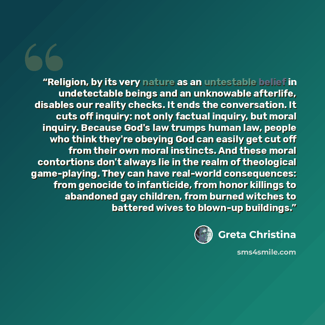 “Religion, by its very nature as an untestable belief in undetectable beings and an unknowable afterlife, disables our reality checks. It ends the conversation. It cuts off inquiry: not only factual inquiry, but moral inquiry. Because God's law trumps human law, people who think they're obeying God…” quote by Greta Christina