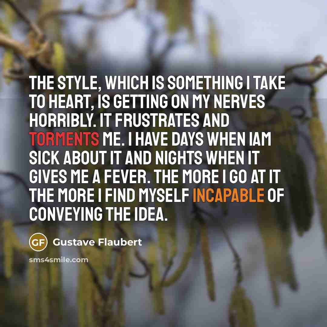 “The style, which is something I take to heart, is getting on my nerves horribly. It frustrates and torments me. I have days when Iam sick about it and nights when it gives me a fever. The more I go at it the more I find myself incapable of conveying the Idea.” quote by Gustave Flaubert