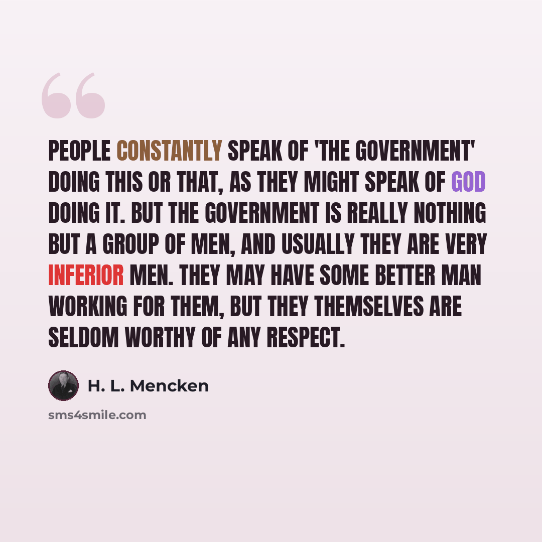 “People constantly speak of 'the government' doing this or that, as they might speak of God doing it. But the government is really nothing but a group of men, and usually they are very inferior men. They may have some better man working for them, but they themselves are seldom worthy of any respect.” quote by H. L. Mencken