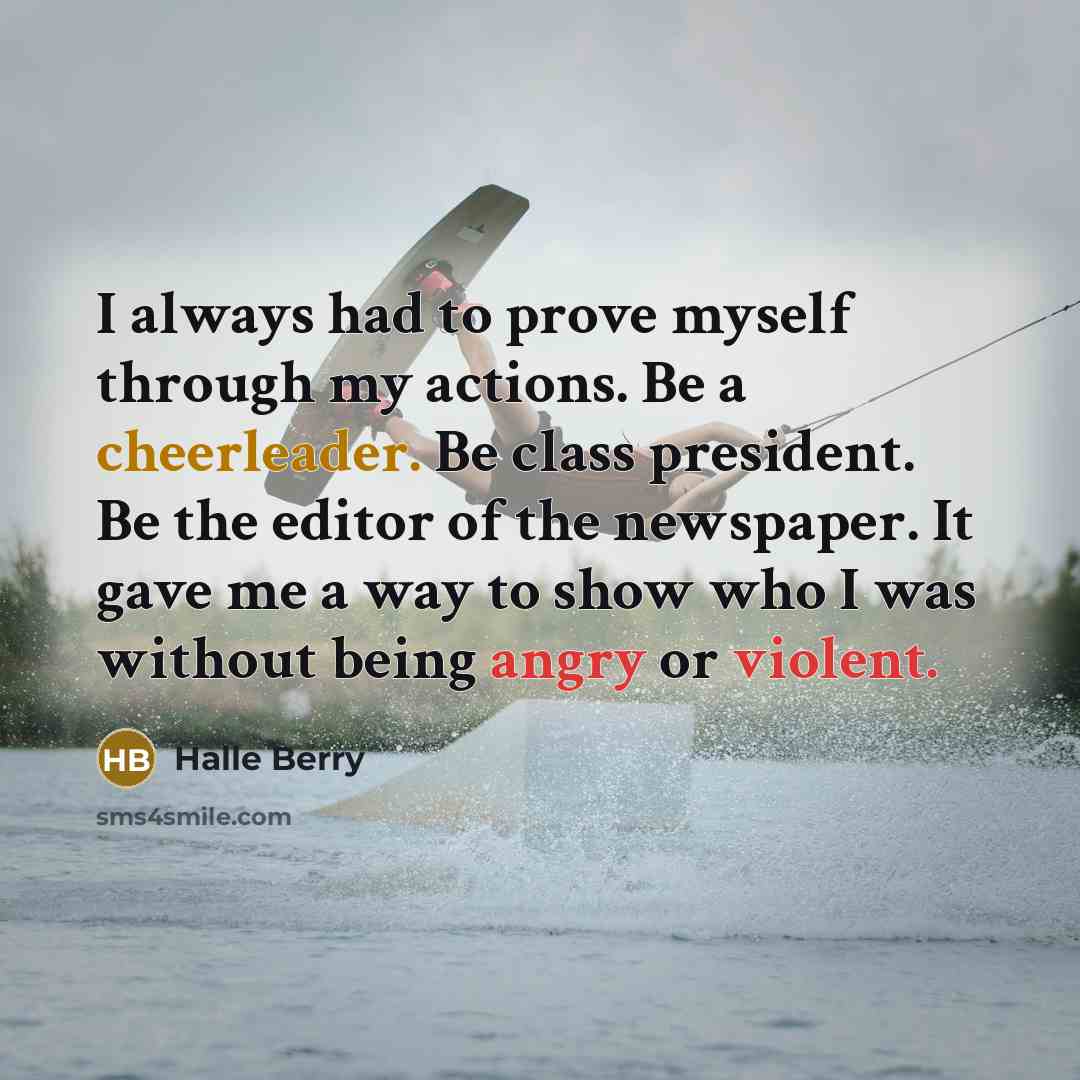 “I always had to prove myself through my actions. Be a cheerleader. Be class president. Be the editor of the newspaper. It gave me a way to show who I was without being angry or violent.” quote by Halle Berry