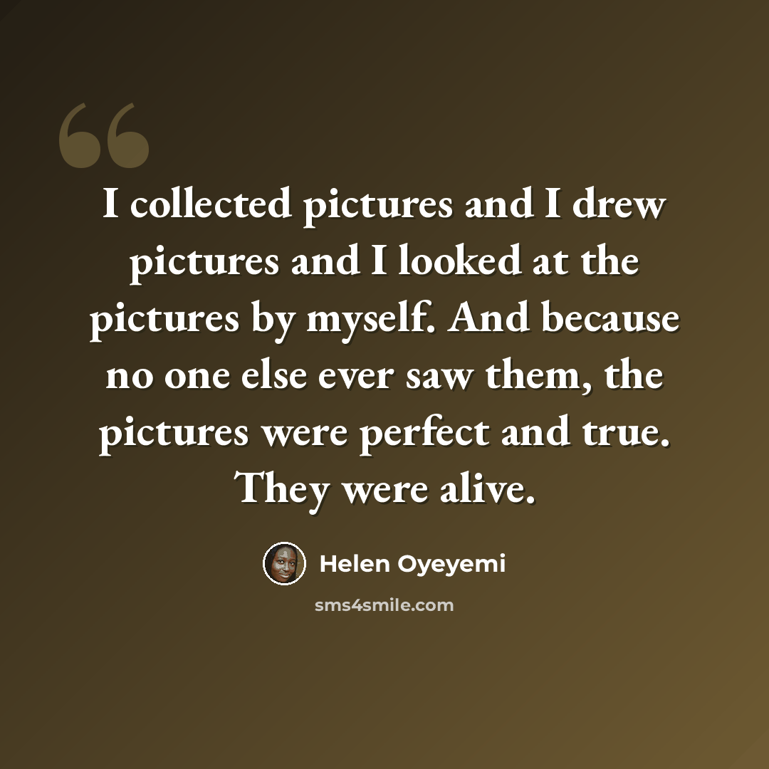 “I collected pictures and I drew pictures and I looked at the pictures by myself. And because no one else ever saw them, the pictures were perfect and true. They were alive.” quote by Helen Oyeyemi