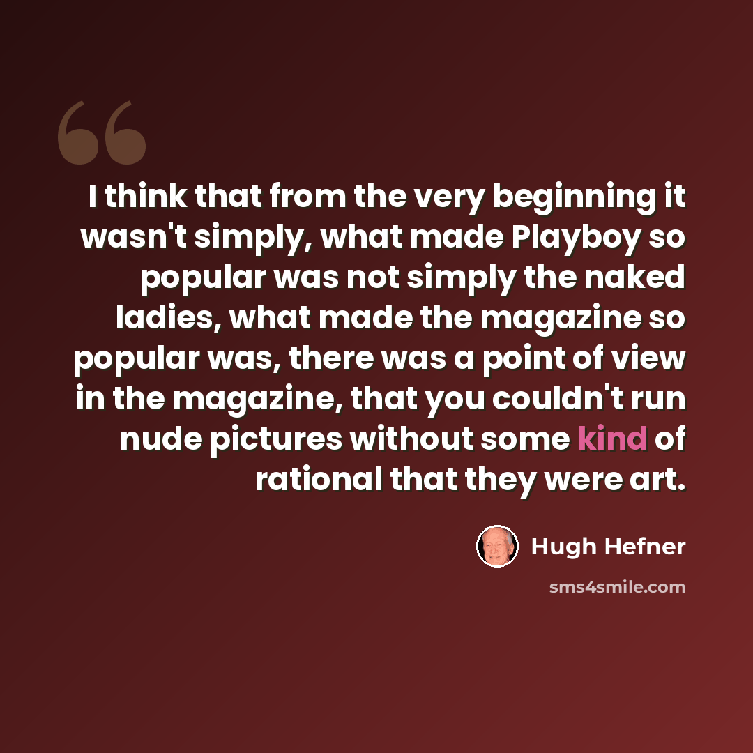 “I think that from the very beginning it wasn't simply, what made Playboy so popular was not simply the naked ladies, what made the magazine so popular was, there was a point of view in the magazine, that you couldn't run nude pictures without some kind of rational that they were art.” quote by Hugh Hefner