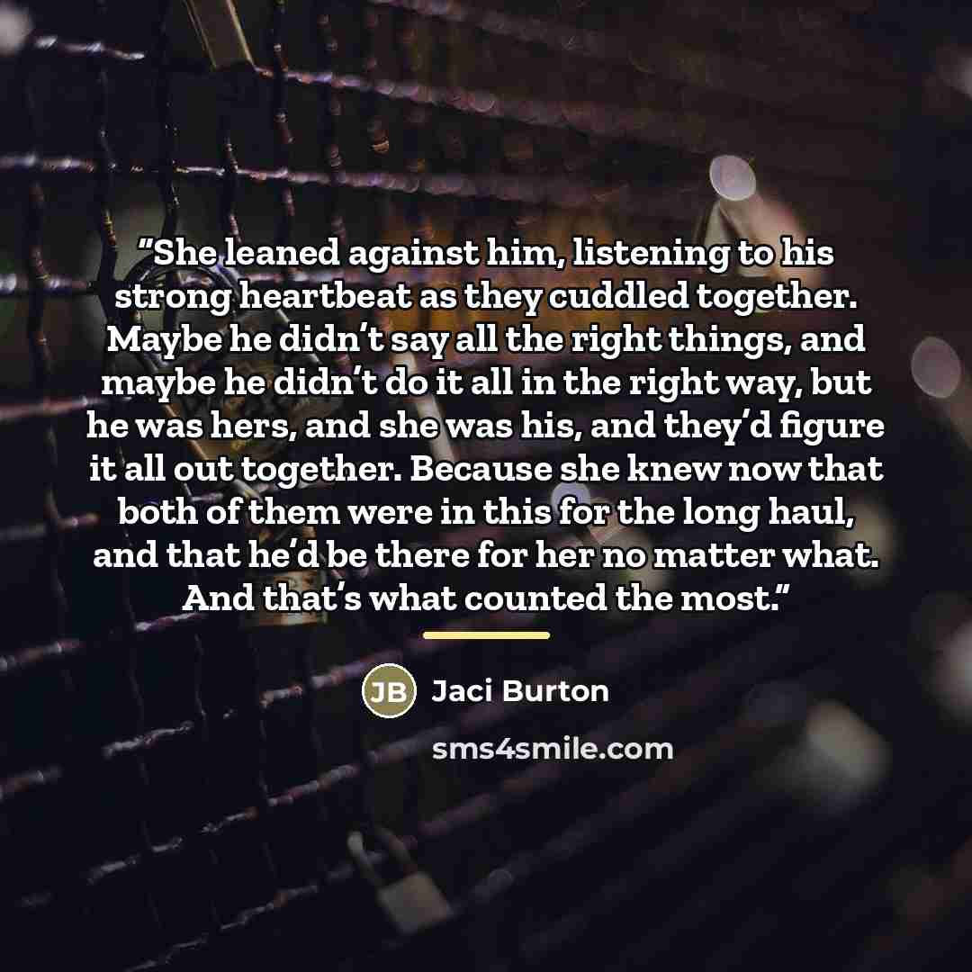 “She leaned against him, listening to his strong heartbeat as they cuddled together. Maybe he didn’t say all the right things, and maybe he didn’t do it all in the right way, but he was hers, and she was his, and they’d figure it all out together. Because she knew now that both of them were in this…” quote by Jaci Burton