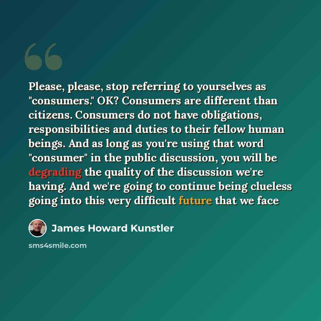 “Please, please, stop referring to yourselves as "consumers." OK? Consumers are different than citizens. Consumers do not have obligations, responsibilities and duties to their fellow human beings. And as long as you're using that word "consumer" in the public discussion, you will be degrading the…” quote by James Howard Kunstler