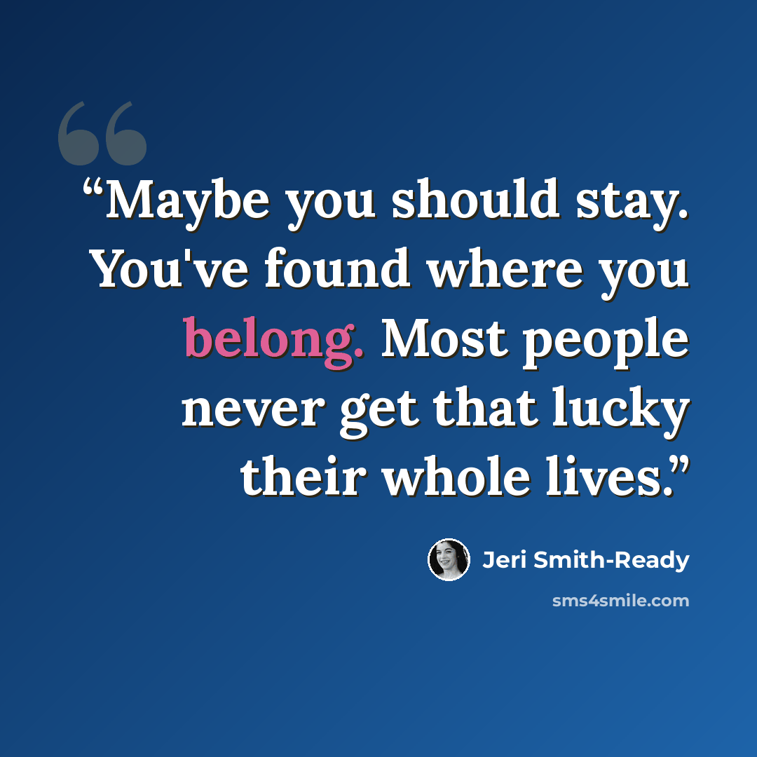 “Maybe you should stay. You've found where you belong. Most people never get that lucky their whole lives.” quote by Jeri Smith-Ready