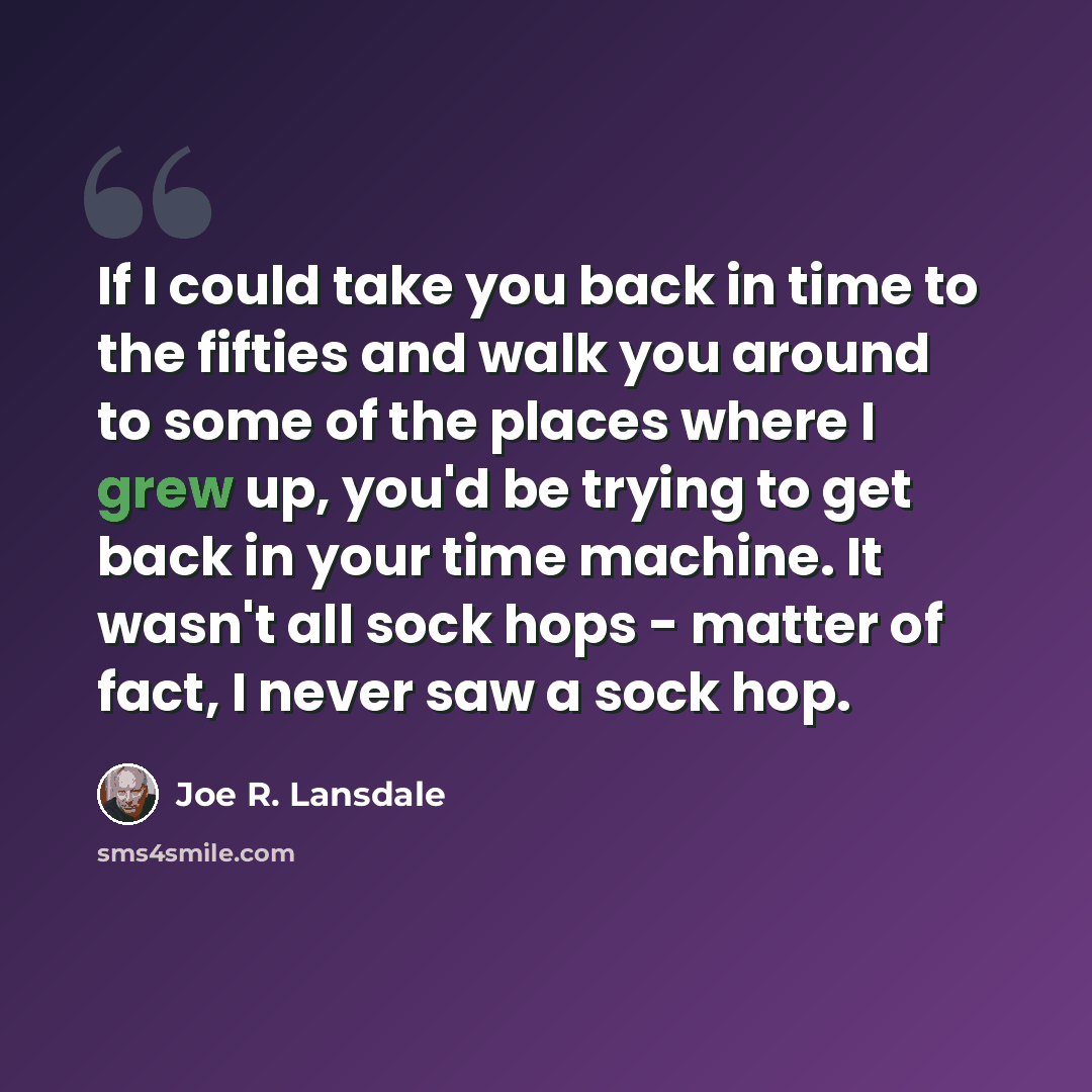 “If I could take you back in time to the fifties and walk you around to some of the places where I grew up, you'd be trying to get back in your time machine. It wasn't all sock hops - matter of fact, I never saw a sock hop.” quote by Joe R. Lansdale