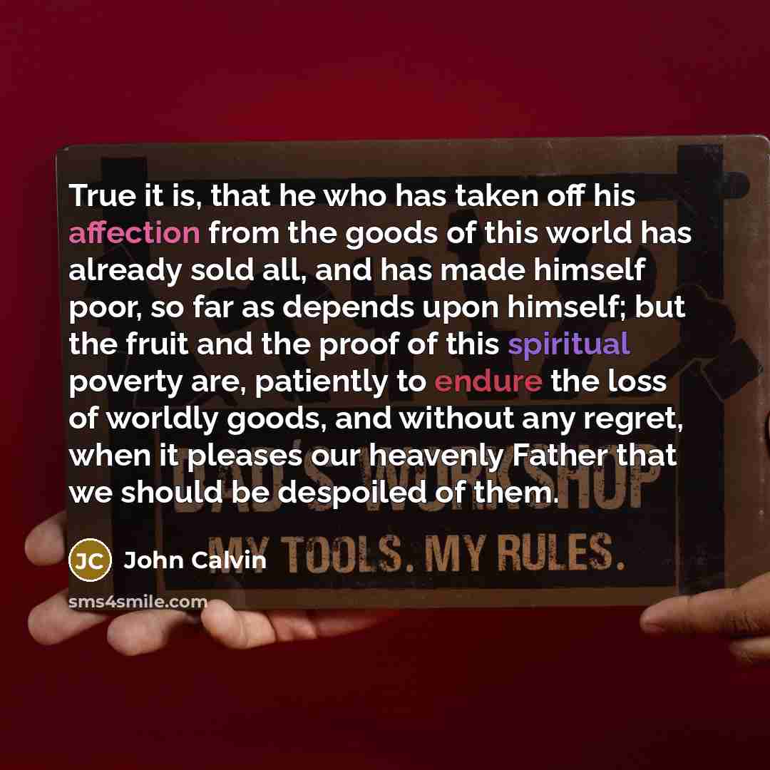 “True it is, that he who has taken off his affection from the goods of this world has already sold all, and has made himself poor, so far as depends upon himself; but the fruit and the proof of this spiritual poverty are, patiently to endure the loss of worldly goods, and without any regret, when…” quote by John Calvin