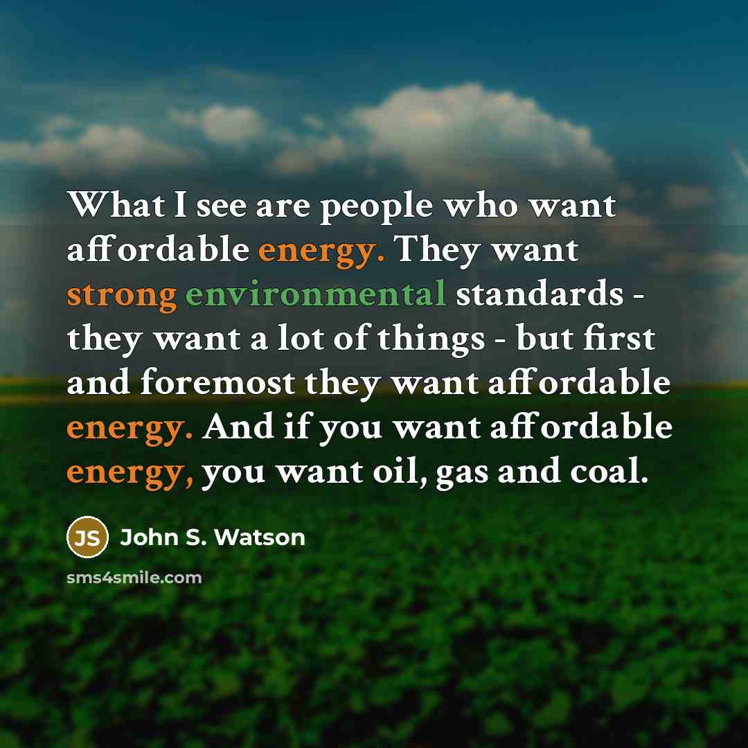 “What I see are people who want affordable energy. They want strong environmental standards - they want a lot of things - but first and foremost they want affordable energy. And if you want affordable energy, you want oil, gas and coal.” quote by John S. Watson