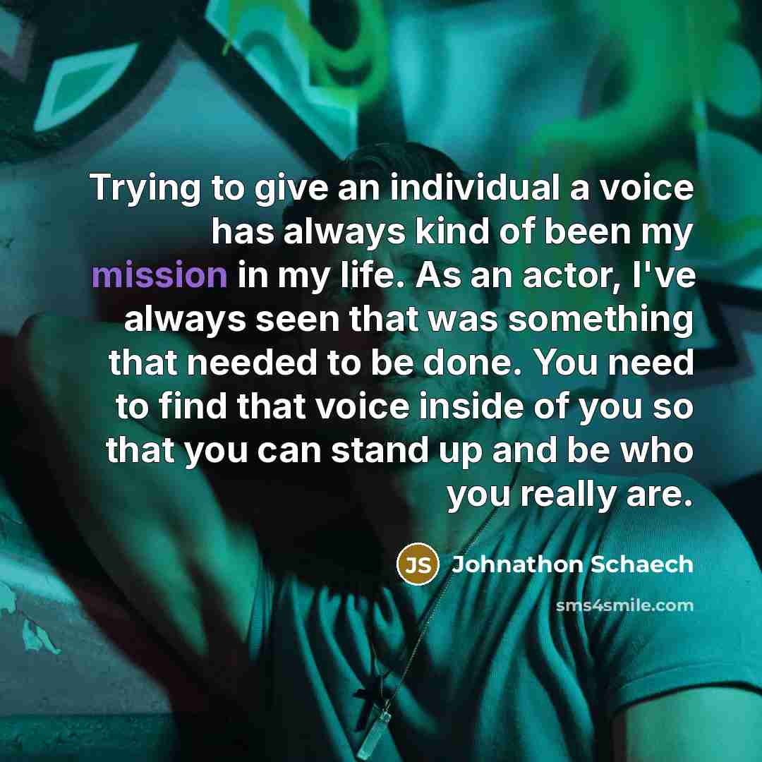 “Trying to give an individual a voice has always kind of been my mission in my life. As an actor, I've always seen that was something that needed to be done. You need to find that voice inside of you so that you can stand up and be who you really are.” quote by Johnathon Schaech
