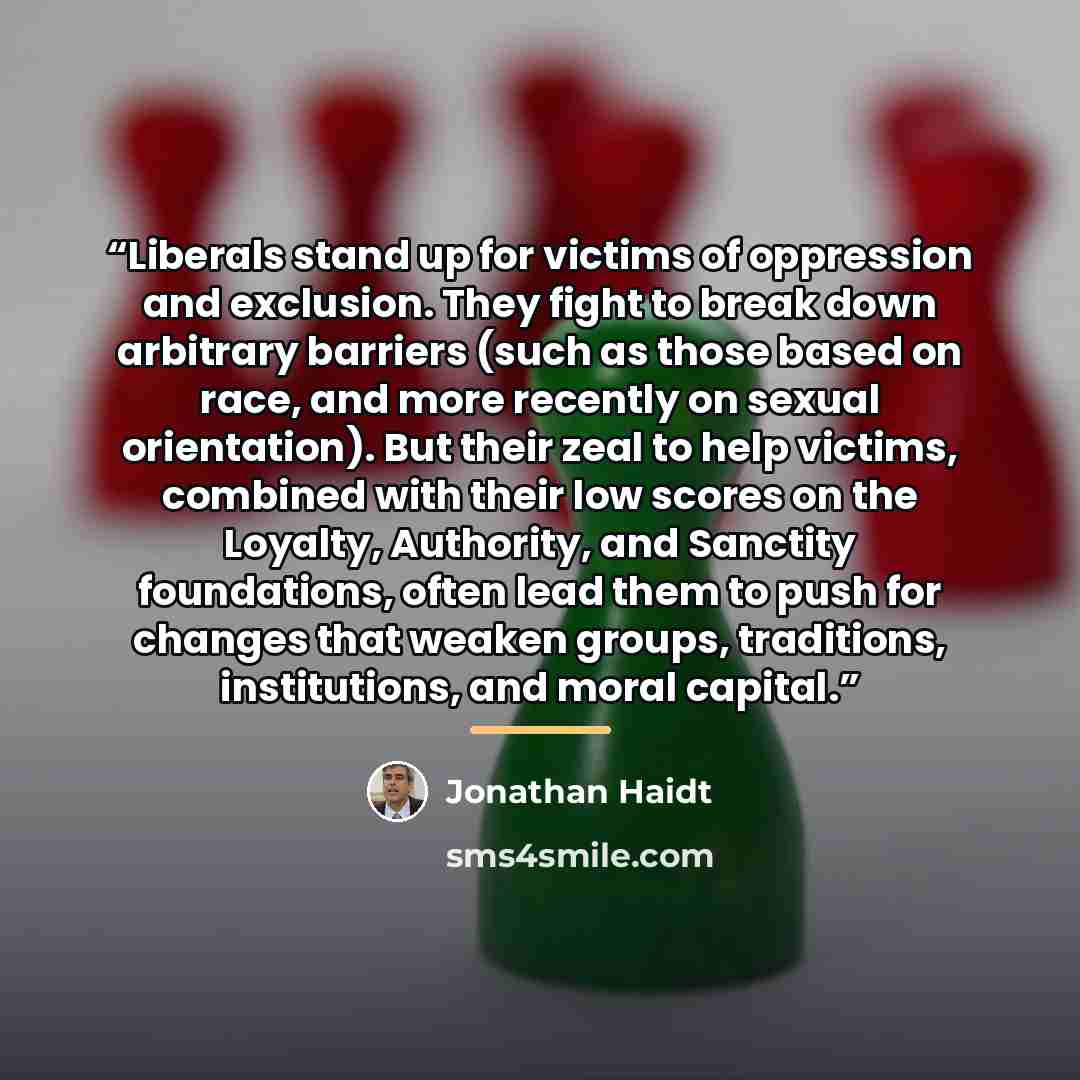 “Liberals stand up for victims of oppression and exclusion. They fight to break down arbitrary barriers (such as those based on race, and more recently on sexual orientation). But their zeal to help victims, combined with their low scores on the Loyalty, Authority, and Sanctity foundations, often…” quote by Jonathan Haidt