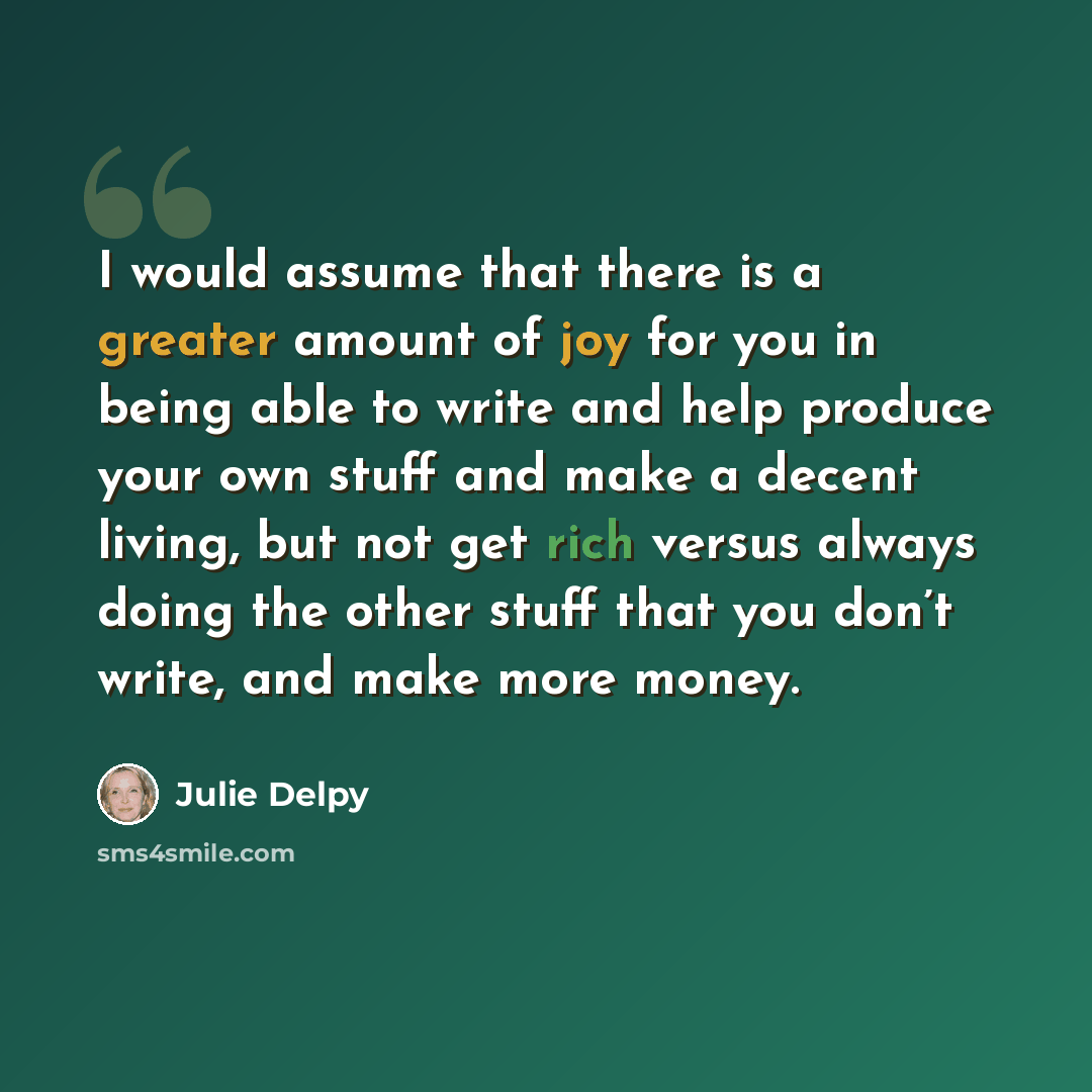 “I would assume that there is a greater amount of joy for you in being able to write and help produce your own stuff and make a decent living, but not get rich versus always doing the other stuff that you don’t write, and make more money.” quote by Julie Delpy