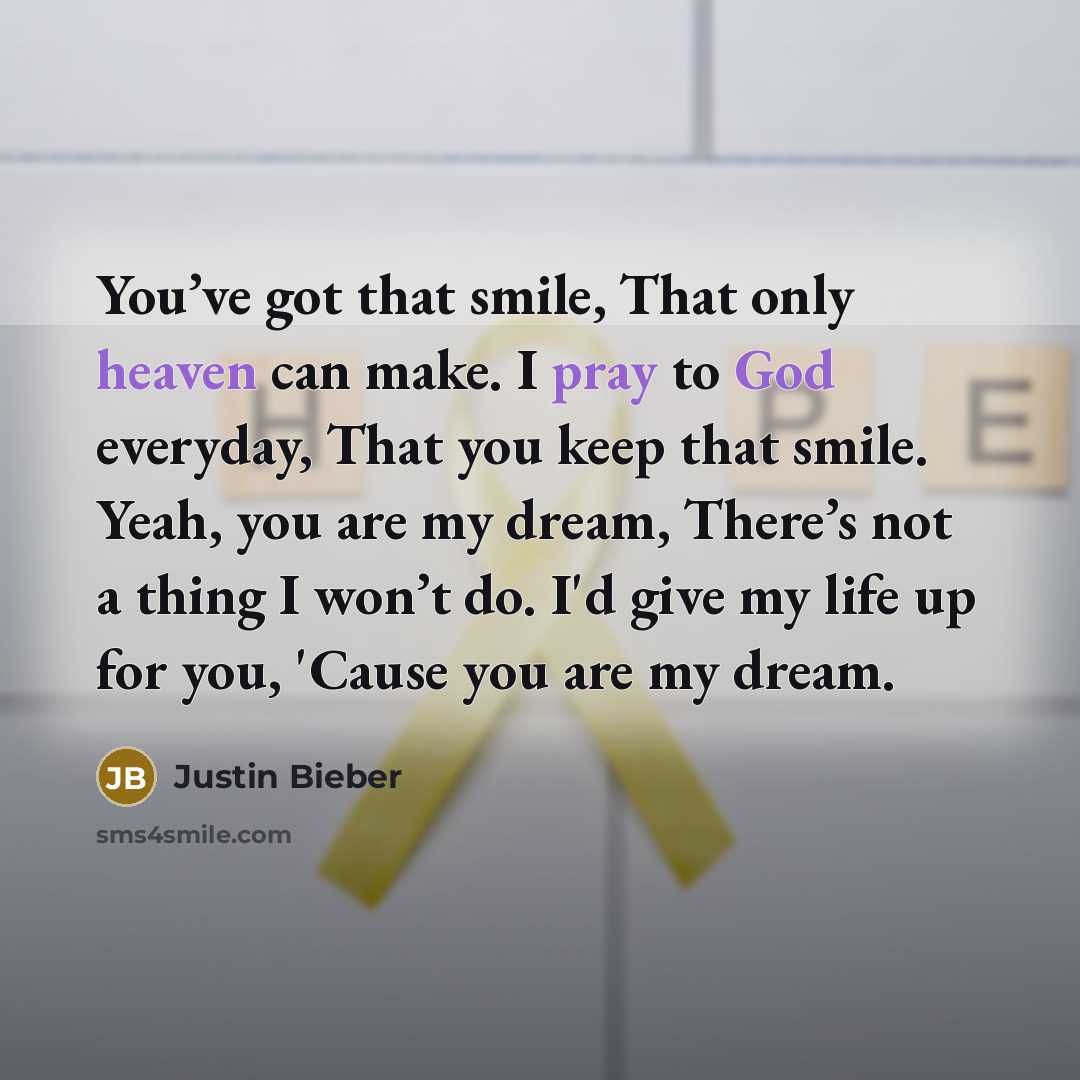 “You’ve got that smile, That only heaven can make. I pray to God everyday, That you keep that smile. Yeah, you are my dream, There’s not a thing I won’t do. I'd give my life up for you, 'Cause you are my dream.” quote by Justin Bieber